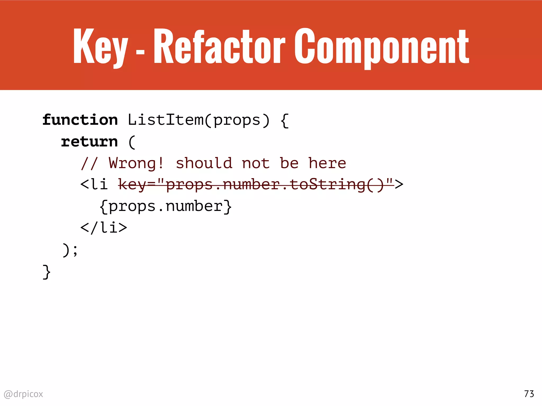 @drpicox
Key - Refactor Component
function ListItem(props) {
return (
// Wrong! should not be here
<li key="props.number.toString()">
{props.number}
</li>
);
}
73
 