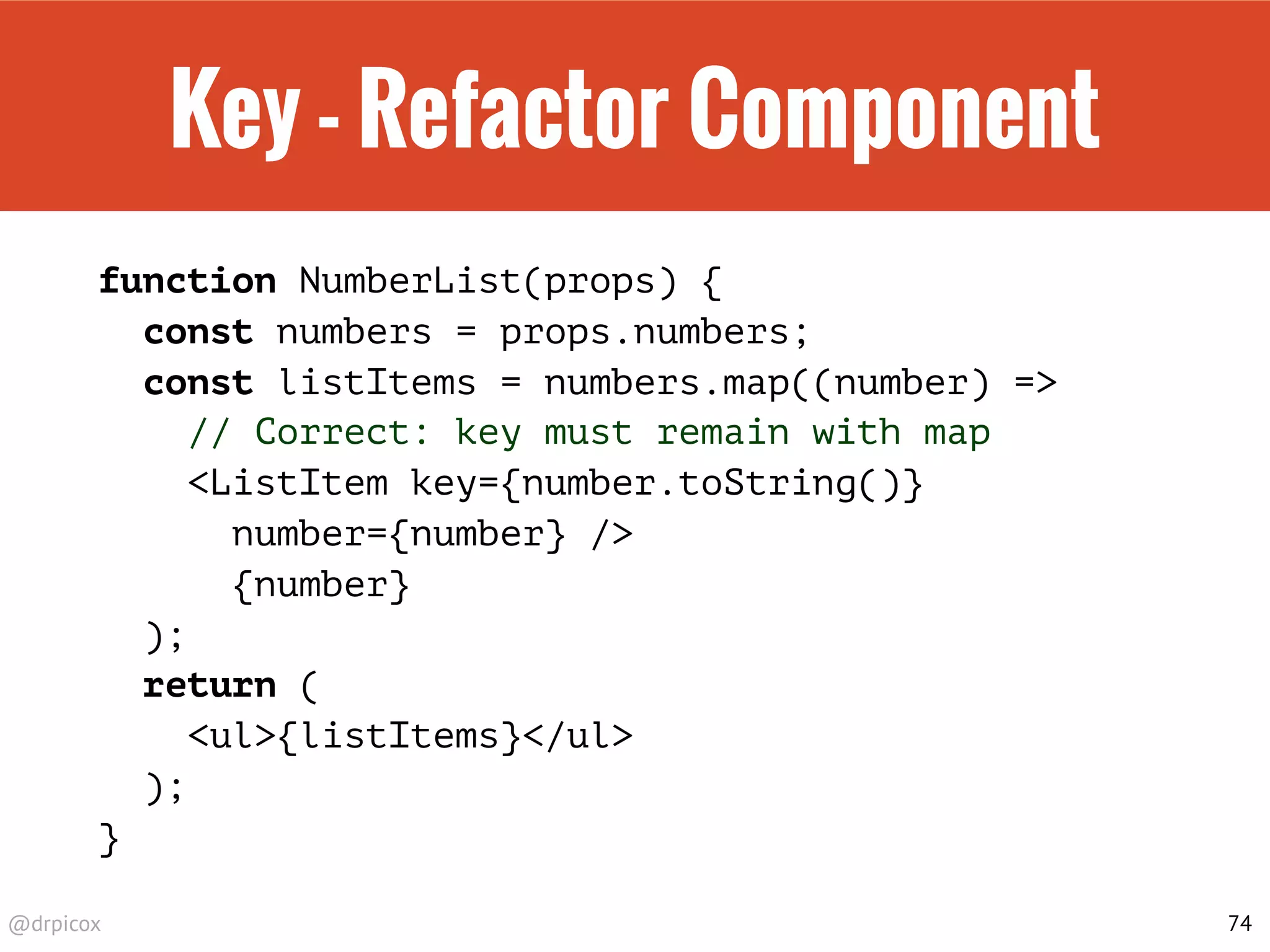 @drpicox
Key - Refactor Component
function NumberList(props) {
const numbers = props.numbers;
const listItems = numbers.map((number) =>
// Correct: key must remain with map
<ListItem key={number.toString()}
number={number} />
{number}
);
return (
<ul>{listItems}</ul>
);
}
74
 