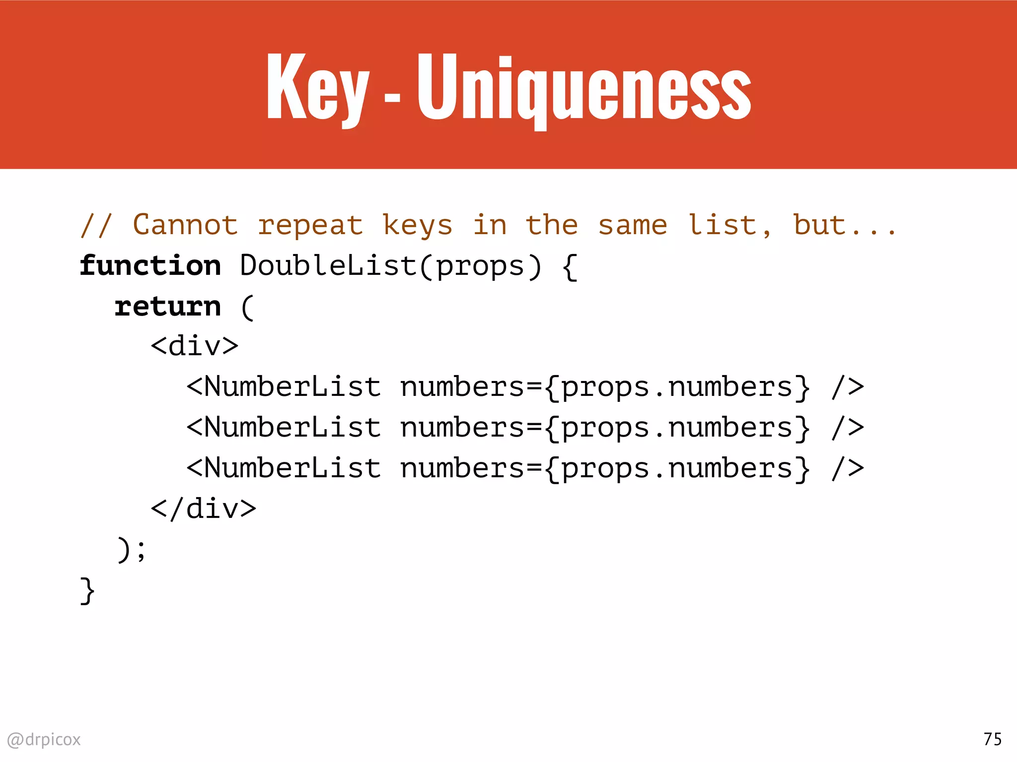 @drpicox
Key - Uniqueness
// Cannot repeat keys in the same list, but...
function DoubleList(props) {
return (
<div>
<NumberList numbers={props.numbers} />
<NumberList numbers={props.numbers} />
<NumberList numbers={props.numbers} />
</div>
);
}
75
 