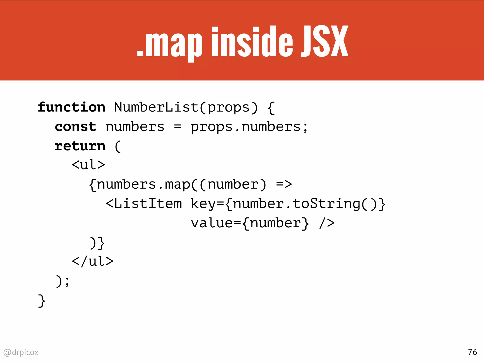 @drpicox
.map inside JSX
function NumberList(props) {
const numbers = props.numbers;
return (
<ul>
{numbers.map((number) =>
<ListItem key={number.toString()}
value={number} />
)}
</ul>
);
}
76
 