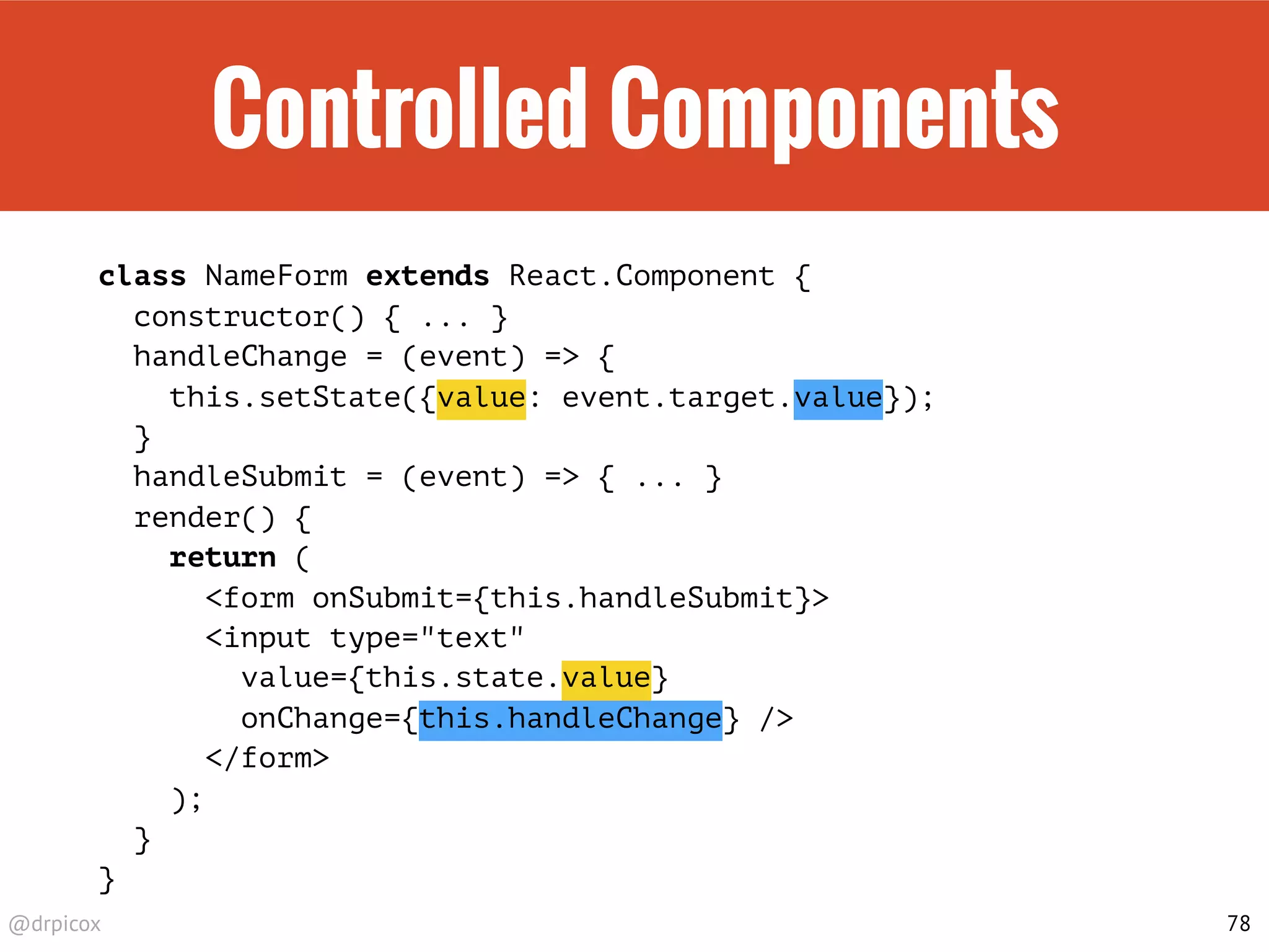 @drpicox
Controlled Components
class NameForm extends React.Component {
constructor() { ... }
handleChange = (event) => {
this.setState({value: event.target.value});
}
handleSubmit = (event) => { ... }
render() {
return (
<form onSubmit={this.handleSubmit}>
<input type="text"
value={this.state.value}
onChange={this.handleChange} />
</form>
);
}
}
78
 