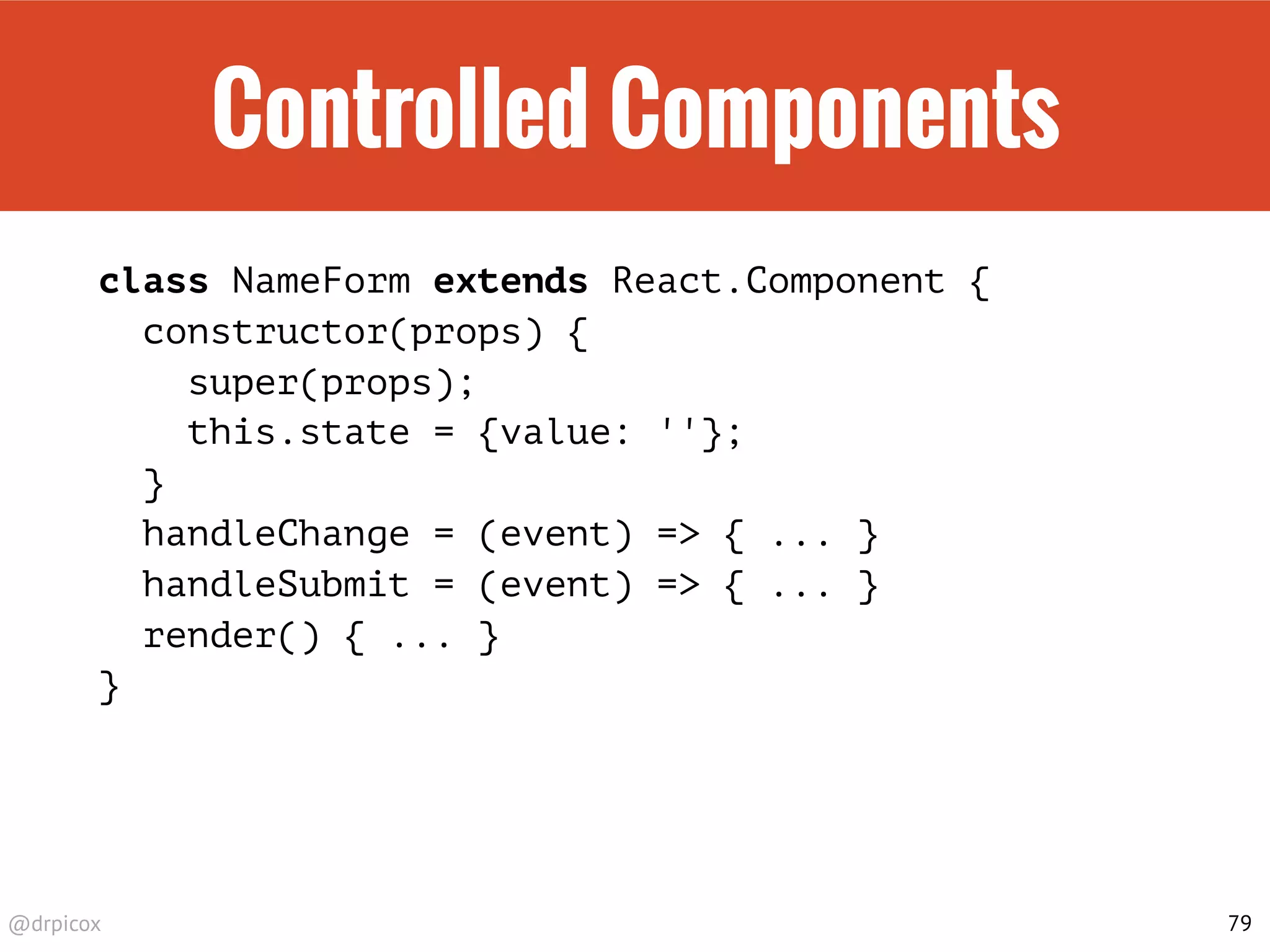 @drpicox
Controlled Components
class NameForm extends React.Component {
constructor(props) {
super(props);
this.state = {value: ''};
}
handleChange = (event) => { ... }
handleSubmit = (event) => { ... }
render() { ... }
}
79
 