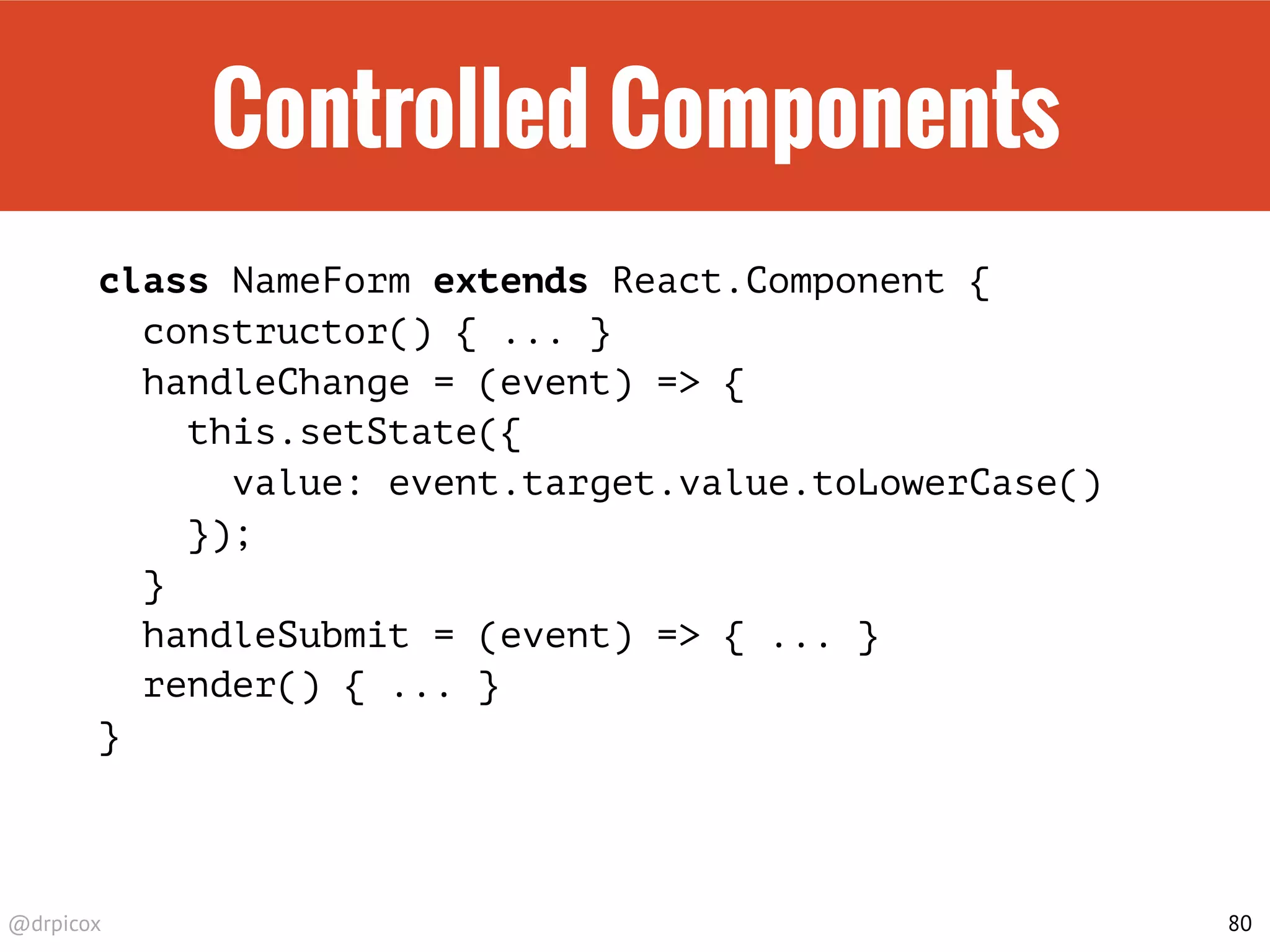 @drpicox
Controlled Components
class NameForm extends React.Component {
constructor() { ... }
handleChange = (event) => {
this.setState({
value: event.target.value.toLowerCase()
});
}
handleSubmit = (event) => { ... }
render() { ... }
}
80
 