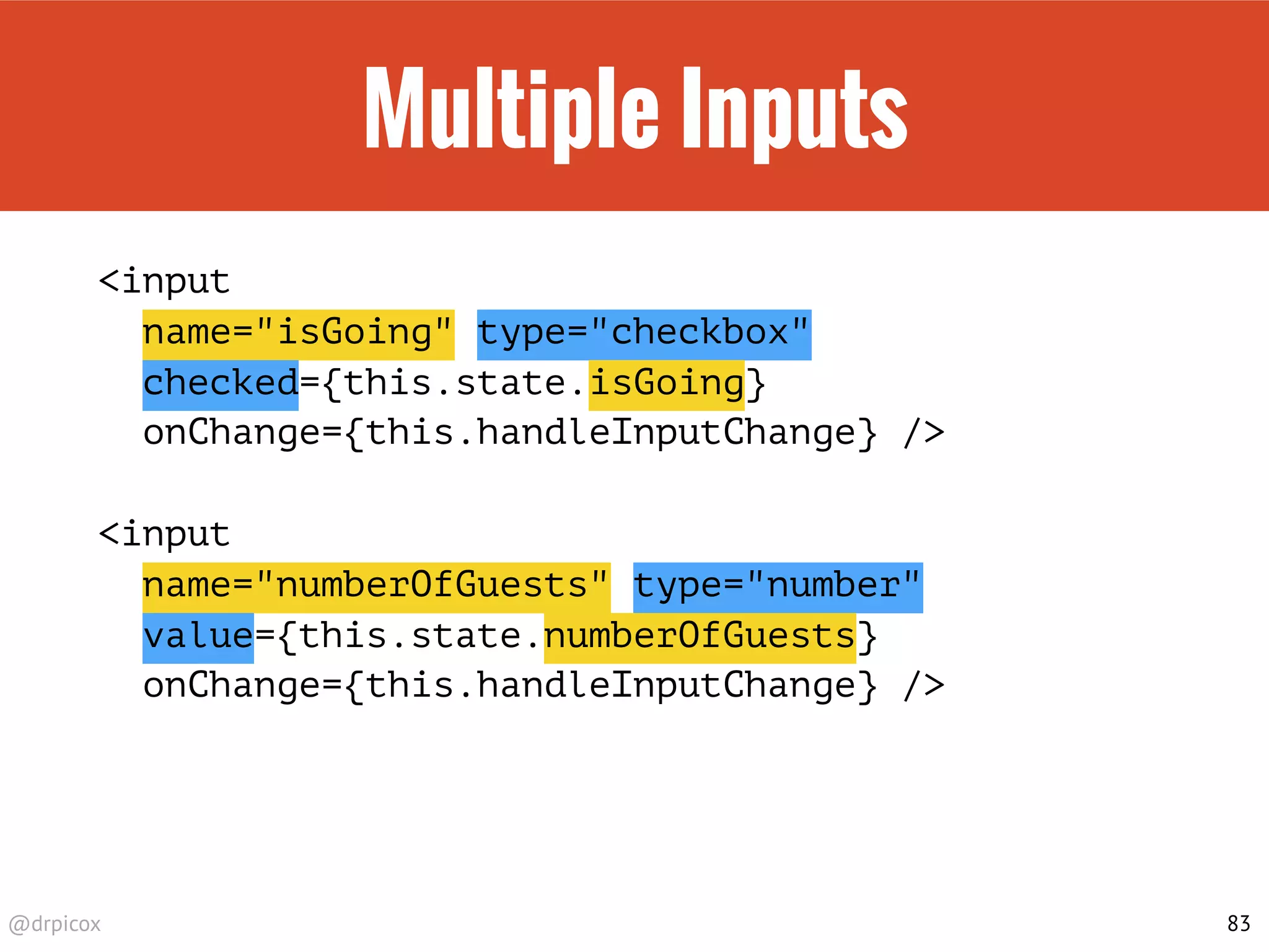 @drpicox
Multiple Inputs
<input
name="isGoing" type="checkbox"
checked={this.state.isGoing}
onChange={this.handleInputChange} />
<input
name="numberOfGuests" type="number"
value={this.state.numberOfGuests}
onChange={this.handleInputChange} />
83
 