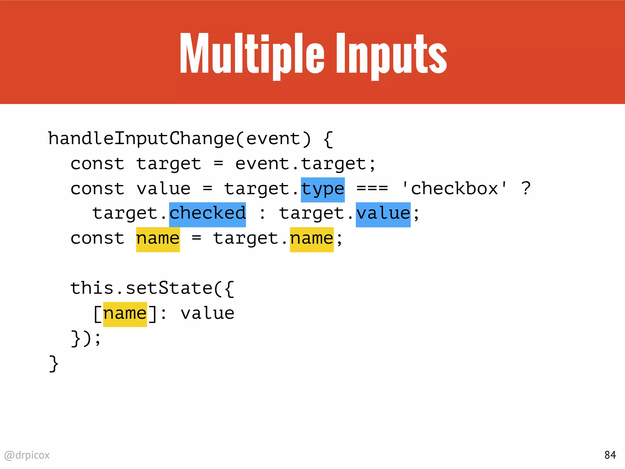 @drpicox
Multiple Inputs
handleInputChange(event) {
const target = event.target;
const value = target.type === 'checkbox' ?
target.checked : target.value;
const name = target.name;
this.setState({
[name]: value
});
}
84
 