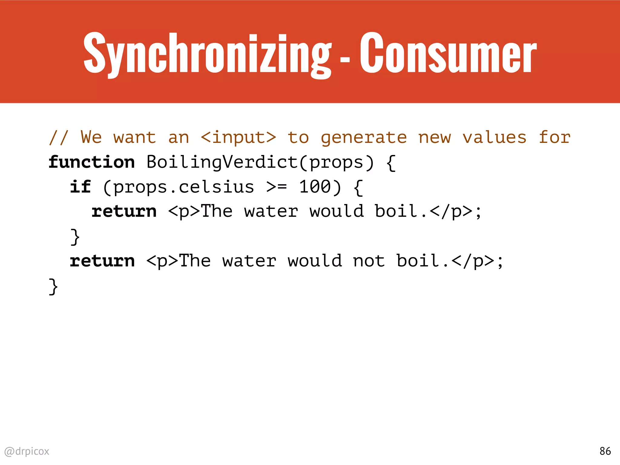 @drpicox
Synchronizing - Consumer
// We want an <input> to generate new values for
function BoilingVerdict(props) {
if (props.celsius >= 100) {
return <p>The water would boil.</p>;
}
return <p>The water would not boil.</p>;
}
86
 