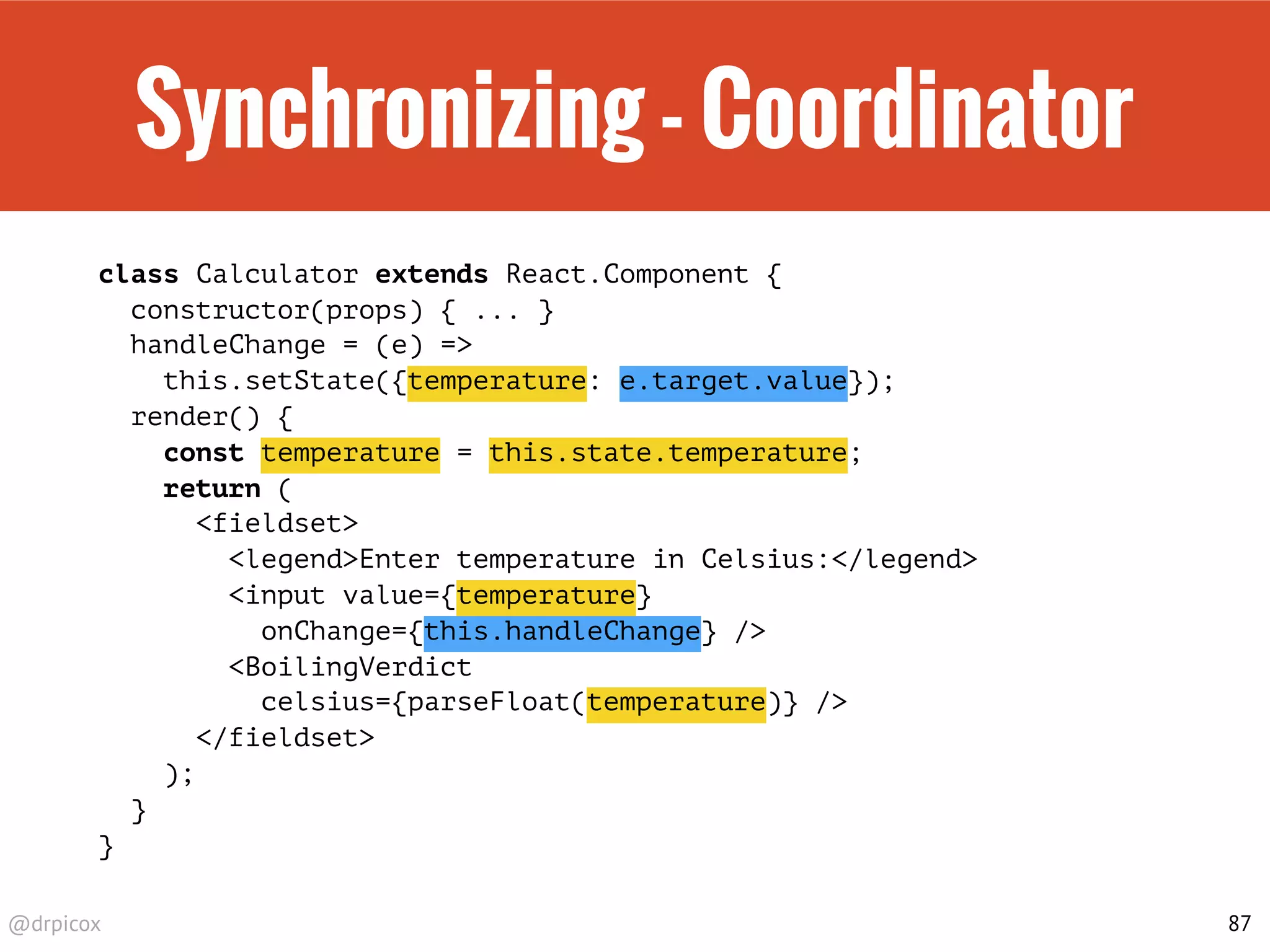 @drpicox
Synchronizing - Coordinator
class Calculator extends React.Component {
constructor(props) { ... }
handleChange = (e) =>
this.setState({temperature: e.target.value});
render() {
const temperature = this.state.temperature;
return (
<fieldset>
<legend>Enter temperature in Celsius:</legend>
<input value={temperature}
onChange={this.handleChange} />
<BoilingVerdict
celsius={parseFloat(temperature)} />
</fieldset>
);
}
}
87
 