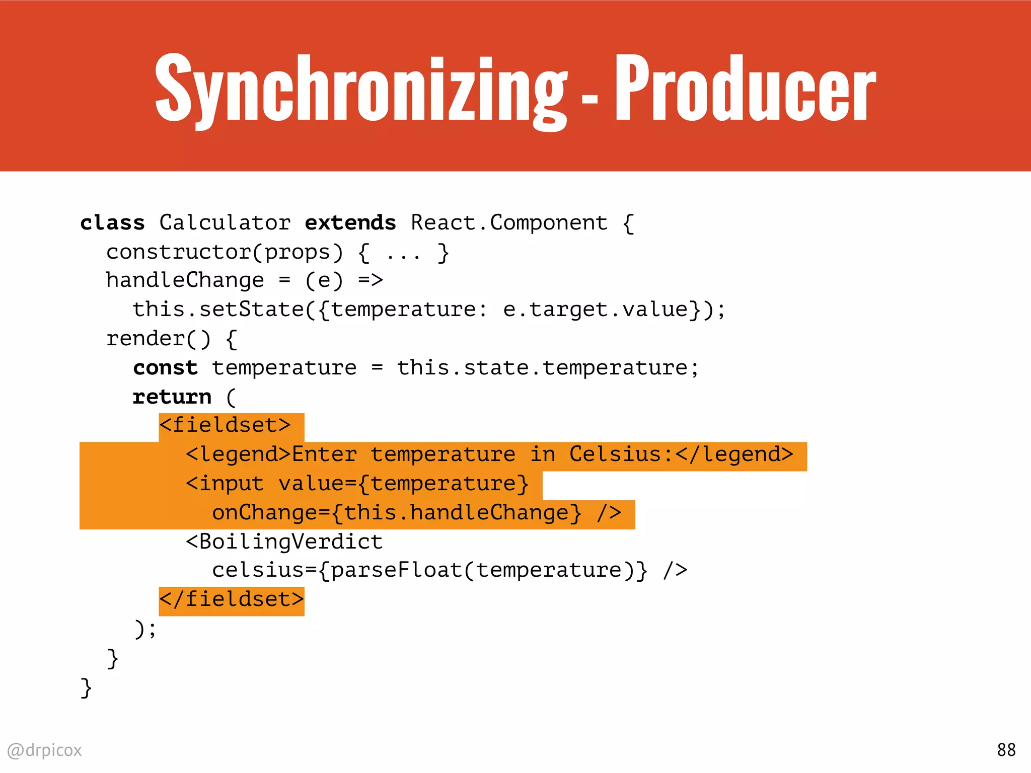 @drpicox
Synchronizing - Producer
class Calculator extends React.Component {
constructor(props) { ... }
handleChange = (e) =>
this.setState({temperature: e.target.value});
render() {
const temperature = this.state.temperature;
return (
<fieldset>
<legend>Enter temperature in Celsius:</legend>
<input value={temperature}
onChange={this.handleChange} />
<BoilingVerdict
celsius={parseFloat(temperature)} />
</fieldset>
);
}
}
88
 