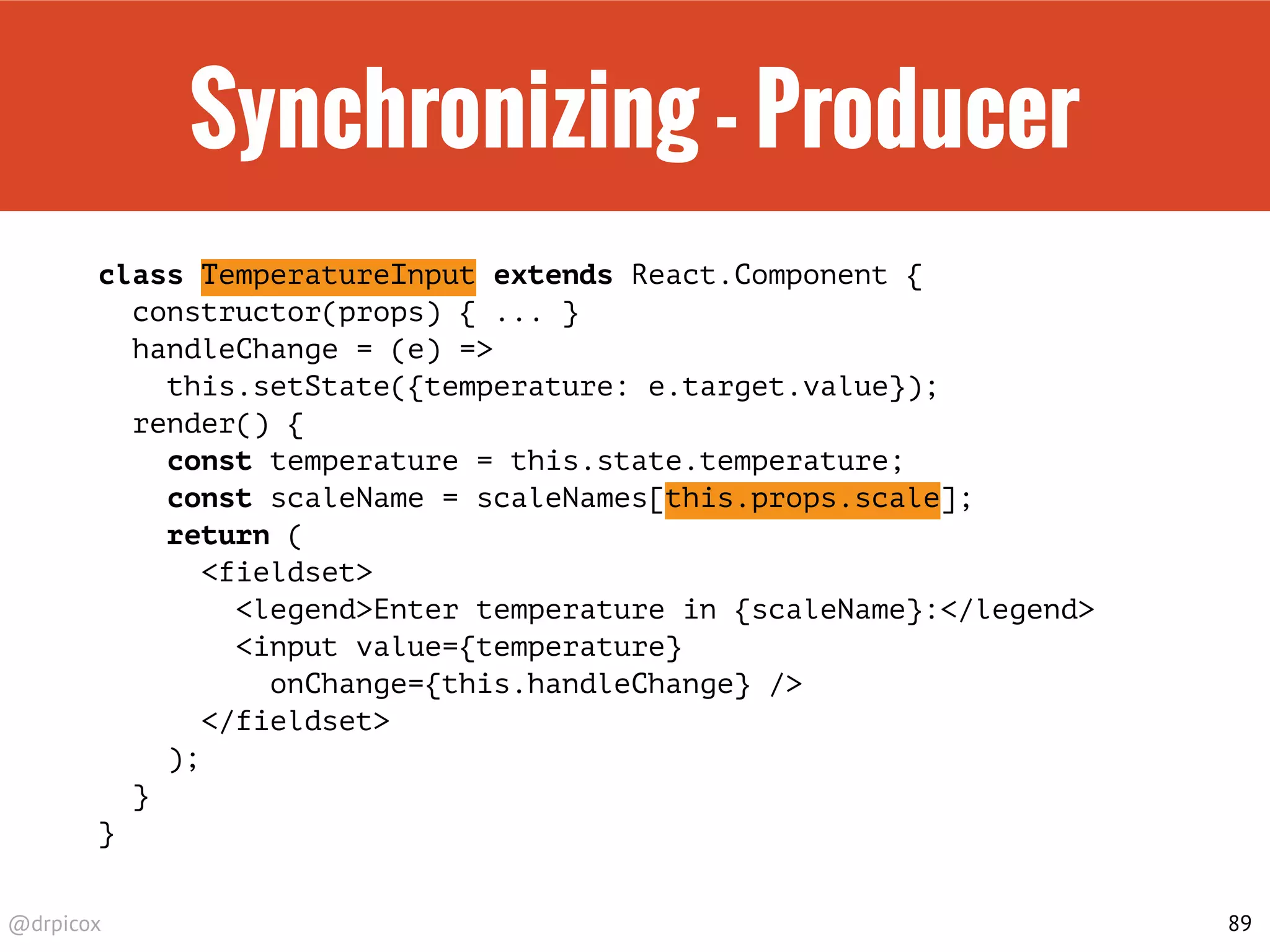 @drpicox
Synchronizing - Producer
class TemperatureInput extends React.Component {
constructor(props) { ... }
handleChange = (e) =>
this.setState({temperature: e.target.value});
render() {
const temperature = this.state.temperature;
const scaleName = scaleNames[this.props.scale];
return (
<fieldset>
<legend>Enter temperature in {scaleName}:</legend>
<input value={temperature}
onChange={this.handleChange} />
</fieldset>
);
}
}
89
 