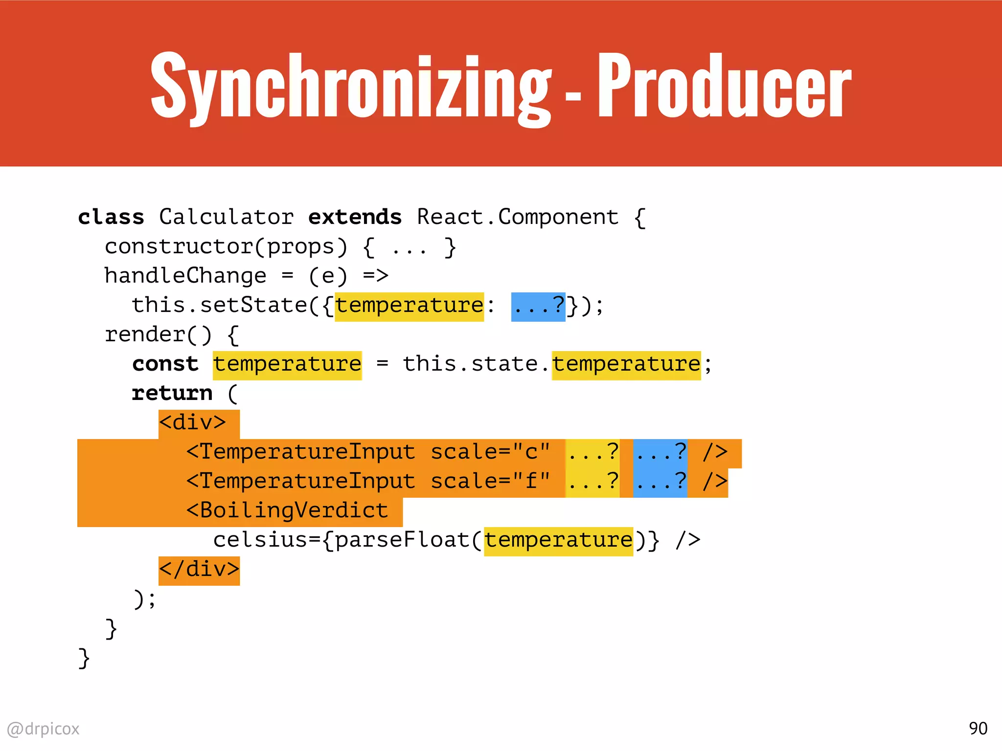 @drpicox
Synchronizing - Producer
class Calculator extends React.Component {
constructor(props) { ... }
handleChange = (e) =>
this.setState({temperature: ...?});
render() {
const temperature = this.state.temperature;
return (
<div>
<TemperatureInput scale="c" ...? ...? />
<TemperatureInput scale="f" ...? ...? />
<BoilingVerdict
celsius={parseFloat(temperature)} />
</div>
);
}
}
90
 