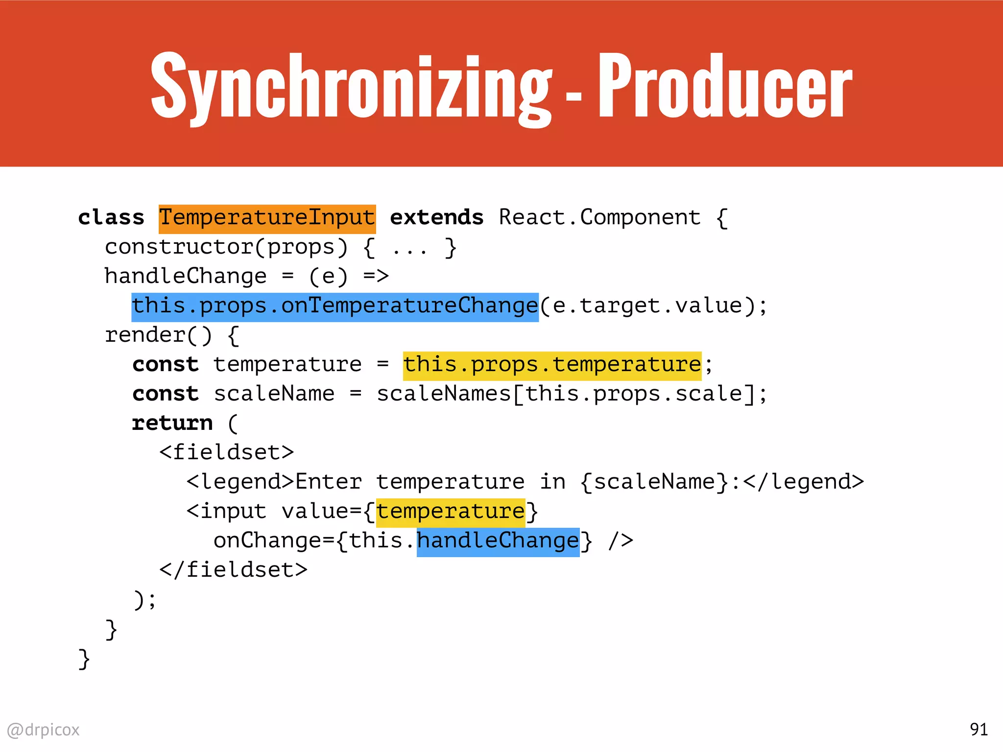 @drpicox
Synchronizing - Producer
class TemperatureInput extends React.Component {
constructor(props) { ... }
handleChange = (e) =>
this.props.onTemperatureChange(e.target.value);
render() {
const temperature = this.props.temperature;
const scaleName = scaleNames[this.props.scale];
return (
<fieldset>
<legend>Enter temperature in {scaleName}:</legend>
<input value={temperature}
onChange={this.handleChange} />
</fieldset>
);
}
}
91
 