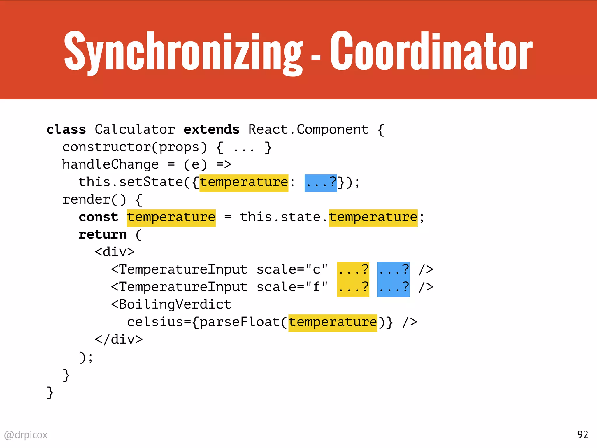 @drpicox
Synchronizing - Coordinator
class Calculator extends React.Component {
constructor(props) { ... }
handleChange = (e) =>
this.setState({temperature: ...?});
render() {
const temperature = this.state.temperature;
return (
<div>
<TemperatureInput scale="c" ...? ...? />
<TemperatureInput scale="f" ...? ...? />
<BoilingVerdict
celsius={parseFloat(temperature)} />
</div>
);
}
}
92
 