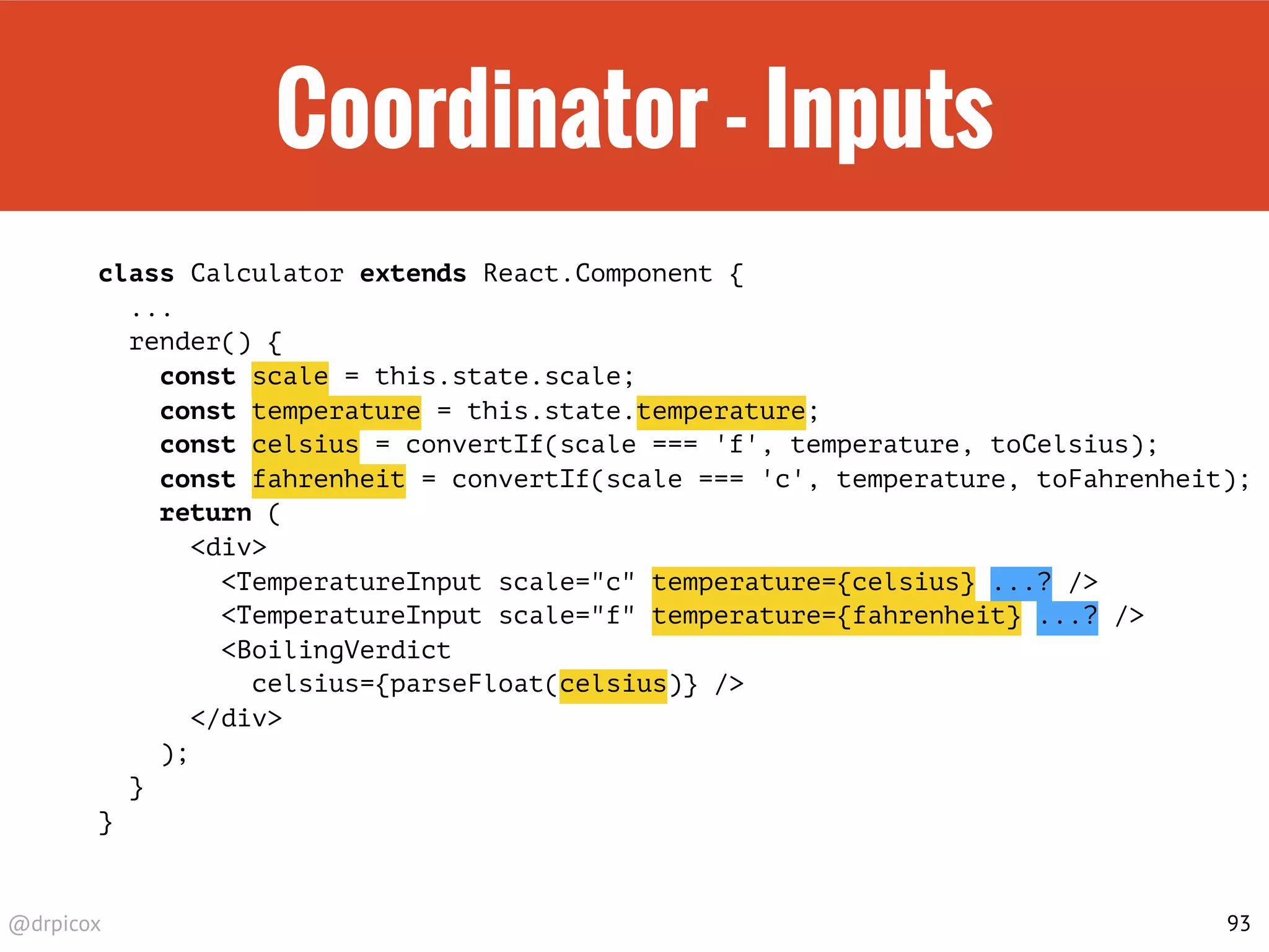 @drpicox
Coordinator - Inputs
class Calculator extends React.Component {
...
render() {
const scale = this.state.scale;
const temperature = this.state.temperature;
const celsius = convertIf(scale === 'f', temperature, toCelsius);
const fahrenheit = convertIf(scale === 'c', temperature, toFahrenheit);
return (
<div>
<TemperatureInput scale="c" temperature={celsius} ...? />
<TemperatureInput scale="f" temperature={fahrenheit} ...? />
<BoilingVerdict
celsius={parseFloat(celsius)} />
</div>
);
}
}
93
 