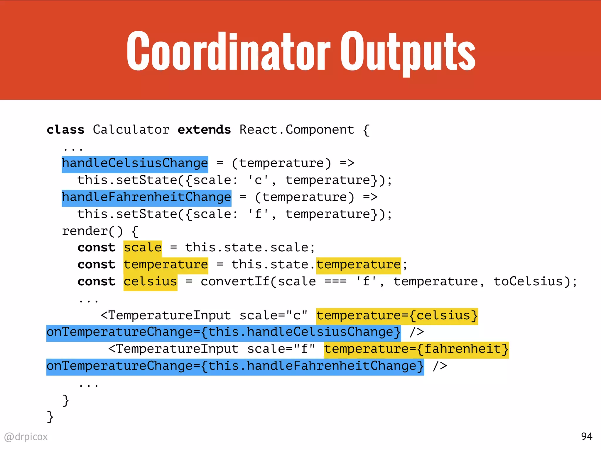 @drpicox
Coordinator Outputs
class Calculator extends React.Component {
...
handleCelsiusChange = (temperature) =>
this.setState({scale: 'c', temperature});
handleFahrenheitChange = (temperature) =>
this.setState({scale: 'f', temperature});
render() {
const scale = this.state.scale;
const temperature = this.state.temperature;
const celsius = convertIf(scale === 'f', temperature, toCelsius);
...
<TemperatureInput scale="c" temperature={celsius}
onTemperatureChange={this.handleCelsiusChange} />
<TemperatureInput scale="f" temperature={fahrenheit}
onTemperatureChange={this.handleFahrenheitChange} />
...
}
}
94
 