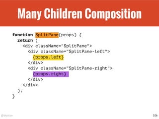 @drpicox
Many Children Composition
function SplitPane(props) {
return (
<div className="SplitPane">
<div className="SplitPane-left">
{props.left}
</div>
<div className="SplitPane-right">
{props.right}
</div>
</div>
);
}
106
 