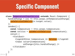 @drpicox
Speciﬁc Component
class TemperatureInputCelsius extends React.Component {
handleChange = (e) => this.props.onTemperatureChange(
safeCelsiusToKelvin(e.target.value);
);
render() {
const temperature = this.props.temperature;
const celsius = safeKelvinToCelsius(temperature);
return (
<fieldset>
<legend>Enter temperature in Celsius:</legend>
<input value={temperature}
onChange={this.handleChange} />
</fieldset>
);
}
} 113
 