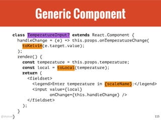 @drpicox
Generic Component
class TemperatureInput? extends React.Component {
handleChange = (e) => this.props.onTemperatureChange(
toKelvin(e.target.value);
);
render() {
const temperature = this.props.temperature;
const local = toLocal(temperature);
return (
<fieldset>
<legend>Enter temperature in {scaleName}:</legend>
<input value={local}
onChange={this.handleChange} />
</fieldset>
);
}
} 115
 