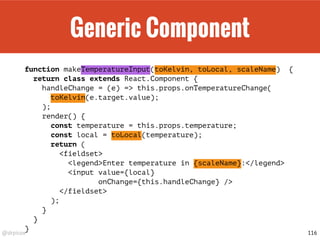 @drpicox
Generic Component
function makeTemperatureInput(toKelvin, toLocal, scaleName) {
return class extends React.Component {
handleChange = (e) => this.props.onTemperatureChange(
toKelvin(e.target.value);
);
render() {
const temperature = this.props.temperature;
const local = toLocal(temperature);
return (
<fieldset>
<legend>Enter temperature in {scaleName}:</legend>
<input value={local}
onChange={this.handleChange} />
</fieldset>
);
}
}
}
116
 