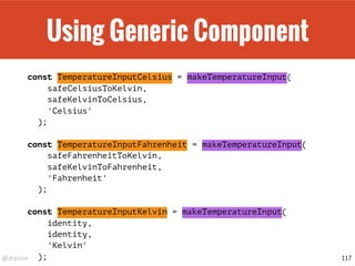 @drpicox
Using Generic Component
const TemperatureInputCelsius = makeTemperatureInput(
safeCelsiusToKelvin,
safeKelvinToCelsius,
'Celsius'
);
const TemperatureInputFahrenheit = makeTemperatureInput(
safeFahrenheitToKelvin,
safeKelvinToFahrenheit,
'Fahrenheit'
);
const TemperatureInputKelvin = makeTemperatureInput(
identity,
identity,
'Kelvin'
); 117
 