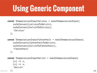 @drpicox
Using Generic Component
const TemperatureInputCelsius = makeTemperatureInput(
safeConvert(celsiusToKelvin),
safeConvert(kelvinToCelsius),
'Celsius'
);
const TemperatureInputFahrenheit = makeTemperatureInput(
safeConvert(fahrenheitToKelvin),
safeConvert(kelvinToFahrenheit),
'Fahrenheit'
);
const TemperatureInputKelvin = makeTemperatureInput(
(x) => x,
(x) => x,
'Kelvin'
); 118
 