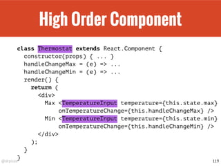 @drpicox
High Order Component
class Thermostat extends React.Component {
constructor(props) { ... }
handleChangeMax = (e) => ...
handleChangeMin = (e) => ...
render() {
return (
<div>
Max <TemperatureInput temperature={this.state.max}
onTemperatureChange={this.handleChangeMax} />
Min <TemperatureInput temperature={this.state.min}
onTemperatureChange={this.handleChangeMin} />
</div>
);
}
}
119
 