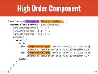 @drpicox
High Order Component
function makeThermostat(TemperatureInput) {
return class extends React.Component {
constructor(props) { ... }
handleChangeMax = (e) => ...
handleChangeMin = (e) => ...
render() {
return (
<div>
Max <TemperatureInput temperature={this.state.max}
onTemperatureChange={this.handleChangeMax} />
Min <TemperatureInput temperature={this.state.max}
onTemperatureChange={this.handleChangeMax} />
</div>
);
}
}
} 120
 
