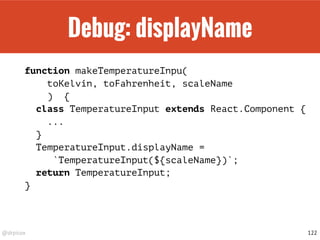 @drpicox
Debug: displayName
function makeTemperatureInpu(
toKelvin, toFahrenheit, scaleName
) {
class TemperatureInput extends React.Component {
...
}
TemperatureInput.displayName =
`TemperatureInput(${scaleName})`;
return TemperatureInput;
}
122
 