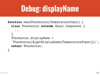 @drpicox
Debug: displayName
function makeThermostat(TemperatureInput) {
class Thermostat extends React.Component {
...
}
Thermostat.displayName =
`Thermostat(${getDisplayName(TemperatureInput)})`;
return Thermostat;
}
123
 