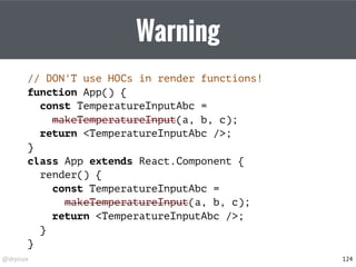 @drpicox
Warning
// DON'T use HOCs in render functions!
function App() {
const TemperatureInputAbc =
makeTemperatureInput(a, b, c);
return <TemperatureInputAbc />;
}
class App extends React.Component {
render() {
const TemperatureInputAbc =
makeTemperatureInput(a, b, c);
return <TemperatureInputAbc />;
}
}
124
 
