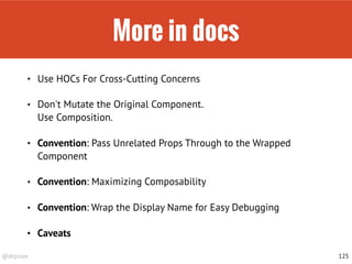 @drpicox
More in docs
• Use HOCs For Cross-Cutting Concerns
• Don't Mutate the Original Component.  
Use Composition.
• Convention: Pass Unrelated Props Through to the Wrapped
Component
• Convention: Maximizing Composability
• Convention: Wrap the Display Name for Easy Debugging
• Caveats
125
 