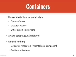 @drpicox
Containers
• Knows how to load or mutate data
• Observe Stores
• Dispatch Actions
• Other system interactions
• Always stateful (class notation)
• Renders nothing
• Delegates render to a Presentational Component
• Conﬁgures its props
129
 