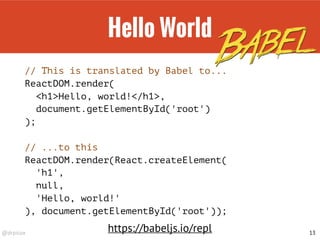 @drpicox
Hello World
// This is translated by Babel to...
ReactDOM.render(
<h1>Hello, world!</h1>,
document.getElementById('root')
);
// ...to this
ReactDOM.render(React.createElement(
'h1',
null,
'Hello, world!'
), document.getElementById('root'));
13
https://babeljs.io/repl
 