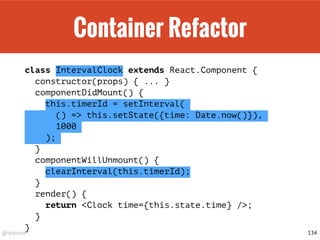 @drpicox
Container Refactor
class IntervalClock extends React.Component {
constructor(props) { ... }
componentDidMount() {
this.timerId = setInterval(
() => this.setState({time: Date.now()}),
1000
);
}
componentWillUnmount() {
clearInterval(this.timerId);
}
render() {
return <Clock time={this.state.time} />;
}
}
134
 