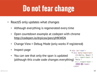 @drpicox
Do not fear change
• ReactJS only updates what changes
• Although everything is regenerated every time
• Open countdown example at codepen with chrome 
http://codepen.io/drpicox/pen/yMKWGN
• Change View > Debug Mode (only works if registered)
• Inspect page
• You can see that only the span is updated 
(although this crude code changes everything)
14
 