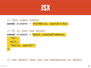 @drpicox
JSX
// Just sugar syntax
const element = <h1>Hello, world!</h1>;
// It is just one object
const element = React.createElement(
"h1",
null,
"Hello, world!"
);
// one object that you can manipulate as object
16
 