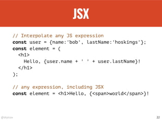 @drpicox
JSX
// Interpolate any JS expression
const user = {name:'bob', lastName:'hoskings'};
const element = (
<h1>
Hello, {user.name + ' ' + user.lastName}!
</h1>
);
// any expression, including JSX
const element = <h1>Hello, {<span>world</span>}!
22
 