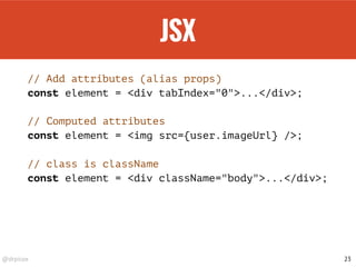 @drpicox
JSX
// Add attributes (alias props)
const element = <div tabIndex="0">...</div>;
// Computed attributes
const element = <img src={user.imageUrl} />;
// class is className
const element = <div className="body">...</div>;
23
 