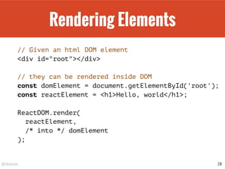 @drpicox
Rendering Elements
// Given an html DOM element
<div id="root"></div>
// they can be rendered inside DOM
const domElement = document.getElementById('root');
const reactElement = <h1>Hello, world</h1>;
ReactDOM.render(
reactElement,
/* into */ domElement
);
28
 