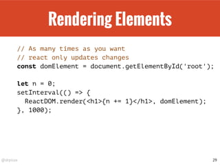 @drpicox
Rendering Elements
// As many times as you want
// react only updates changes
const domElement = document.getElementById('root');
let n = 0;
setInterval(() => {
ReactDOM.render(<h1>{n += 1}</h1>, domElement);
}, 1000);
29
 