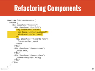 @drpicox
Refactoring Components
function Component(props) {
return (
<div className="Comment">
<div className="UserInfo">
<img className="Avatar"
src={props.author.avatarUrl}
alt={props.author.name}
/>
<div className="UserInfo-name">
{props.author.name}
</div>
</div>
<div className="Comment-text">
{props.text}
</div>
<div className="Comment-date">
{formatDate(props.date)}
</div>
</div>
);
}
34
 