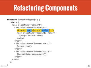 @drpicox
Refactoring Components
function Component(props) {
return (
<div className="Comment">
<div className="UserInfo">
<Avatar user={props.author} />
<div className="UserInfo-name">
{props.author.name}
</div>
</div>
<div className="Comment-text">
{props.text}
</div>
<div className="Comment-date">
{formatDate(props.date)}
</div>
</div>
);
}
36
 