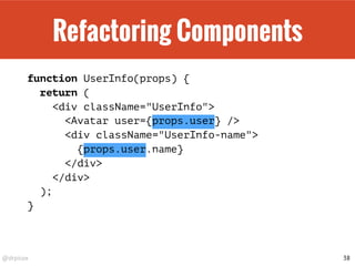 @drpicox
Refactoring Components
function UserInfo(props) {
return (
<div className="UserInfo">
<Avatar user={props.user} />
<div className="UserInfo-name">
{props.user.name}
</div>
</div>
);
}
38
 