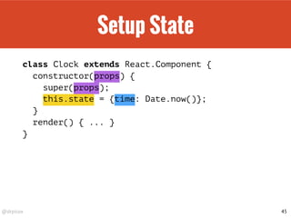 @drpicox
Setup State
class Clock extends React.Component {
constructor(props) {
super(props);
this.state = {time: Date.now()};
}
render() { ... }
}
45
 