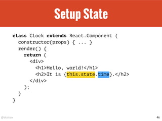 @drpicox
Setup State
class Clock extends React.Component {
constructor(props) { ... }
render() {
return (
<div>
<h1>Hello, world!</h1>
<h2>It is {this.state.time}.</h2>
</div>
);
}
}
46
 