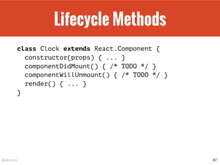 @drpicox
Lifecycle Methods
class Clock extends React.Component {
constructor(props) { ... }
componentDidMount() { /* TODO */ }
componentWillUnmount() { /* TODO */ }
render() { ... }
}
47
 