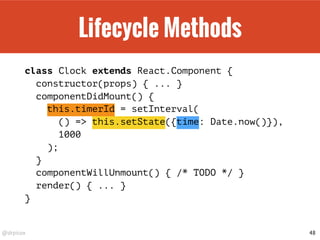 @drpicox
Lifecycle Methods
class Clock extends React.Component {
constructor(props) { ... }
componentDidMount() {
this.timerId = setInterval(
() => this.setState({time: Date.now()}),
1000
);
}
componentWillUnmount() { /* TODO */ }
render() { ... }
}
48
 