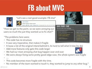 @drpicox
FB about MVC
5
“Let’s see a real good example: FB chat”
“How we get to the point, so we were annoying our
users so much the just they wanted us to fix chat?”
“The problems here were:
• The code has no structure
• It was very imperative, that makes it fragile
• It loose a lot of the original intend behind it, its hard to tell what it tries [to do]
• Add more features only gets this code larger
• We had our most annoying chat bug happen over and over
• We were always fixing some pretty good edge case, the whole system was fragile
• …
• This code becomes more fragile with the time.
• No member of the team wanted to touch it, they wanted to jump to any other bug.”
 
