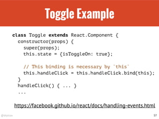 @drpicox
Toggle Example
class Toggle extends React.Component {
constructor(props) {
super(props);
this.state = {isToggleOn: true};
// This binding is necessary by `this`
this.handleClick = this.handleClick.bind(this);
}
handleClick() { ... }
...
57
https://facebook.github.io/react/docs/handling-events.html
 