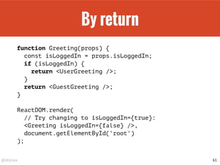 @drpicox
By return
function Greeting(props) {
const isLoggedIn = props.isLoggedIn;
if (isLoggedIn) {
return <UserGreeting />;
}
return <GuestGreeting />;
}
ReactDOM.render(
// Try changing to isLoggedIn={true}:
<Greeting isLoggedIn={false} />,
document.getElementById('root')
);
61
 