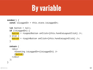 @drpicox
By variable
render() {
const isLoggedIn = this.state.isLoggedIn;
let button = null;
if (isLoggedIn) {
button = <LogoutButton onClick={this.handleLogoutClick} />;
} else {
button = <LoginButton onClick={this.handleLoginClick} />;
}
return (
<div>
<Greeting isLoggedIn={isLoggedIn} />
{button}
</div>
);
}
62
 